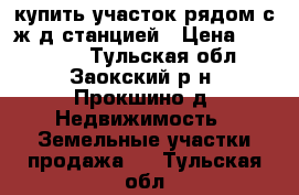 купить участок рядом с ж/д станцией › Цена ­ 600 000 - Тульская обл., Заокский р-н, Прокшино д. Недвижимость » Земельные участки продажа   . Тульская обл.